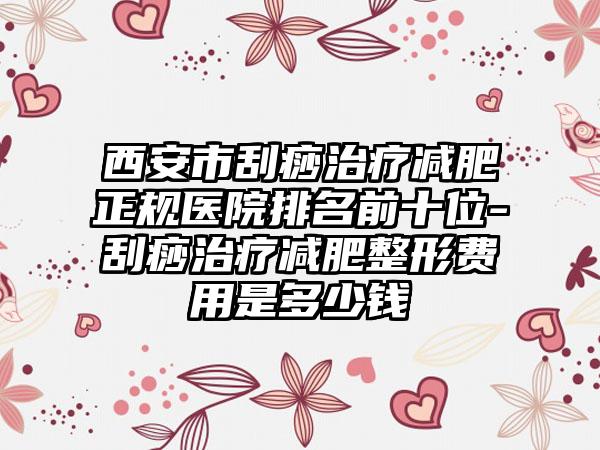 西安市刮痧治疗减肥正规医院排名前十位-刮痧治疗减肥整形费用是多少钱