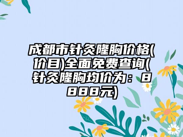 成都市针灸隆胸价格(价目)全面免费查询(针灸隆胸均价为：8888元)