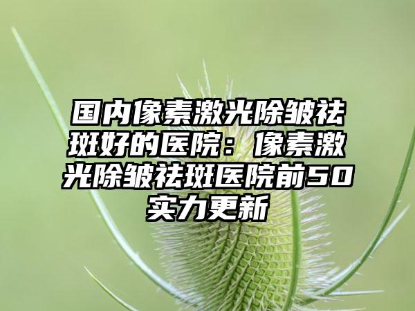 国内像素激光除皱祛斑好的医院：像素激光除皱祛斑医院前50实力更新