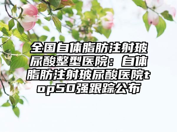 全国自体脂肪注射玻尿酸整型医院：自体脂肪注射玻尿酸医院top50强跟踪公布