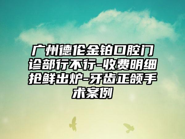 广州德伦金铂口腔门诊部行不行-收费明细抢鲜出炉-牙齿正颌手术案例