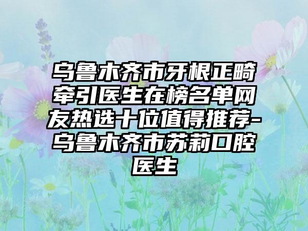 乌鲁木齐市牙根正畸牵引医生在榜名单网友热选十位值得推荐-乌鲁木齐市苏莉口腔医生