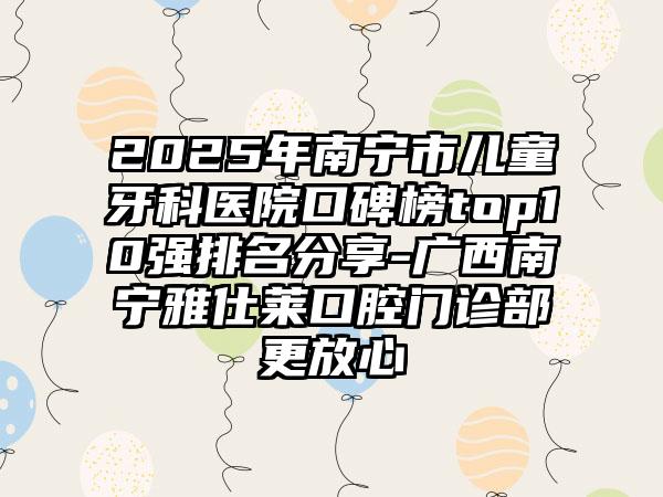 2025年南宁市儿童牙科医院口碑榜top10强排名分享-广西南宁雅仕莱口腔门诊部更放心