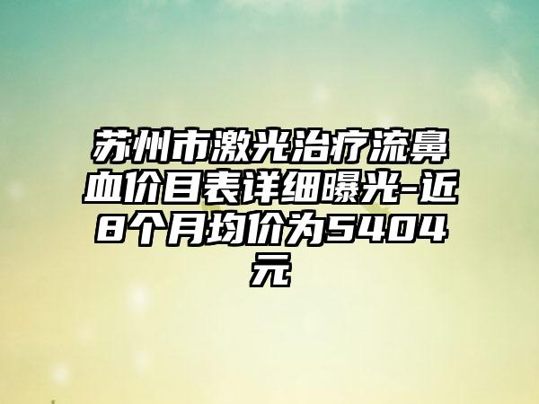 苏州市激光治疗流鼻血价目表详细曝光-近8个月均价为5404元