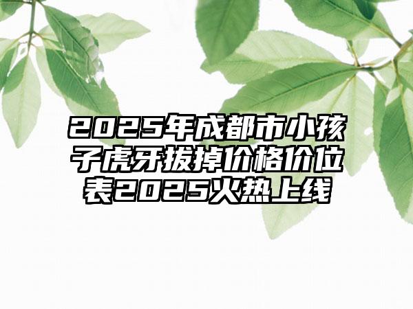 2025年成都市小孩子虎牙拔掉价格价位表2025火热上线