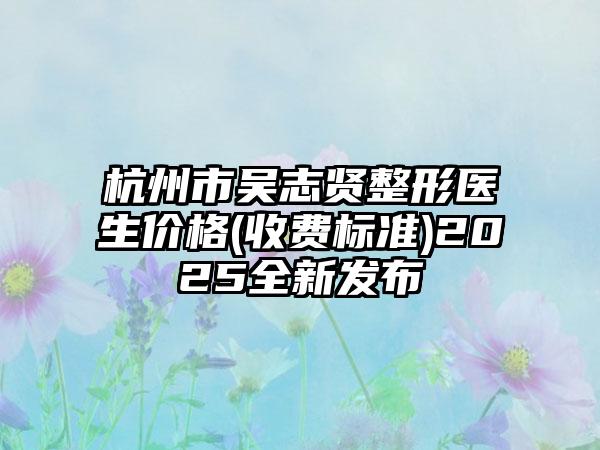 杭州市吴志贤整形医生价格(收费标准)2025全新发布