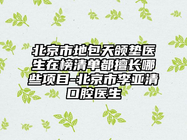 北京市地包天颌垫医生在榜清单都擅长哪些项目-北京市李亚清口腔医生