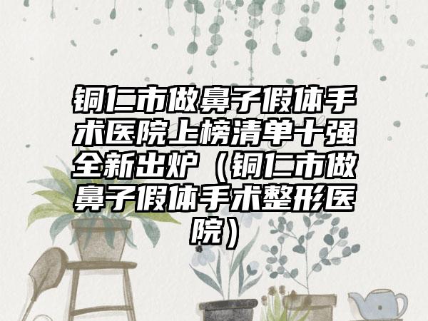 铜仁市做鼻子假体手术医院上榜清单十强全新出炉（铜仁市做鼻子假体手术整形医院）
