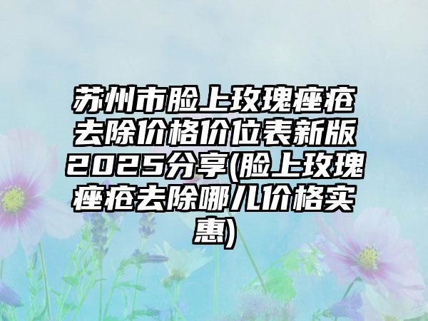 苏州市脸上玫瑰痤疮去除价格价位表新版2025分享(脸上玫瑰痤疮去除哪儿价格实惠)