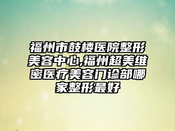 福州市鼓楼医院整形美容中心,福州超美维密医疗美容门诊部哪家整形最好