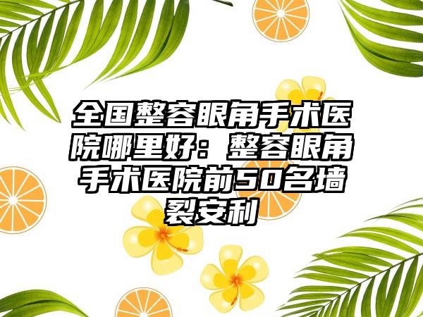全国整容眼角手术医院哪里好：整容眼角手术医院前50名墙裂安利