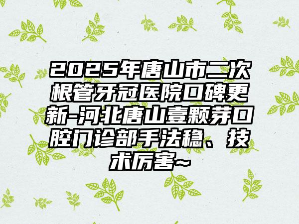 2025年唐山市二次根管牙冠医院口碑更新-河北唐山壹颗芽口腔门诊部手法稳、技术厉害~