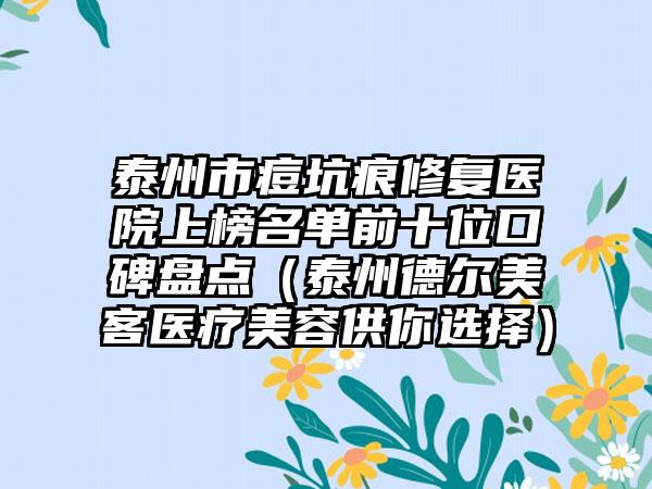 泰州市痘坑痕修复医院上榜名单前十位口碑盘点（泰州德尔美客医疗美容供你选择）