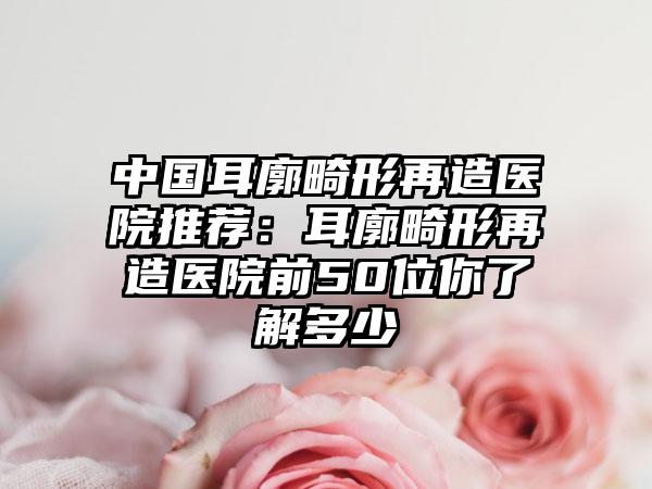 中国耳廓畸形再造医院推荐：耳廓畸形再造医院前50位你了解多少