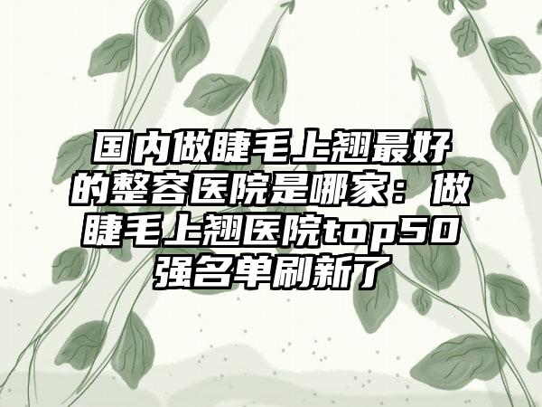 国内做睫毛上翘最好的整容医院是哪家：做睫毛上翘医院top50强名单刷新了