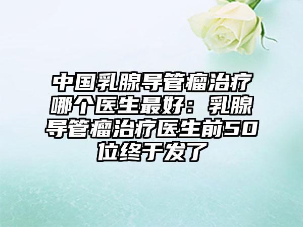 中国乳腺导管瘤治疗哪个医生最好：乳腺导管瘤治疗医生前50位终于发了