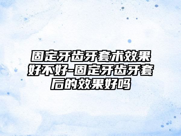 固定牙齿牙套术效果好不好-固定牙齿牙套后的效果好吗