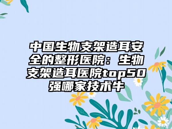 中国生物支架造耳安全的整形医院：生物支架造耳医院top50强哪家技术牛