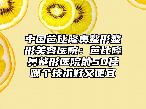 中国芭比隆鼻整形整形美容医院：芭比隆鼻整形医院前50佳哪个技术好又便宜