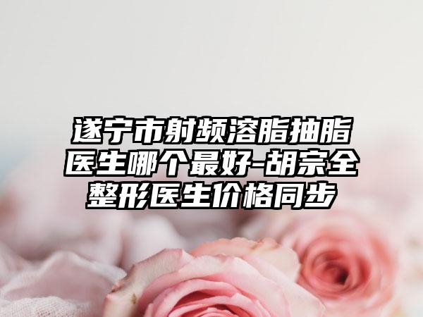 遂宁市射频溶脂抽脂医生哪个最好-胡宗全整形医生价格同步