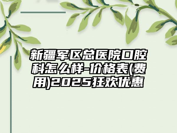 新疆军区总医院口腔科怎么样-价格表(费用)2025狂欢优惠