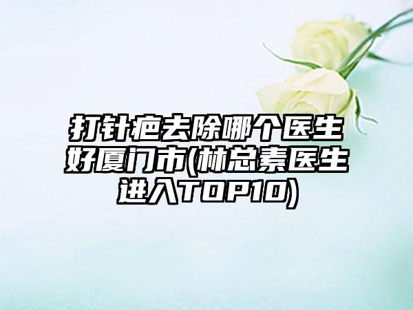 打针疤去除哪个医生好厦门市(林总素医生进入TOP10)