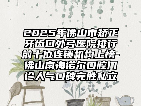 2025年佛山市矫正牙齿口外弓医院排行前十位连锁机构上榜-佛山南海诺尔口腔门诊人气口碑完胜私立
