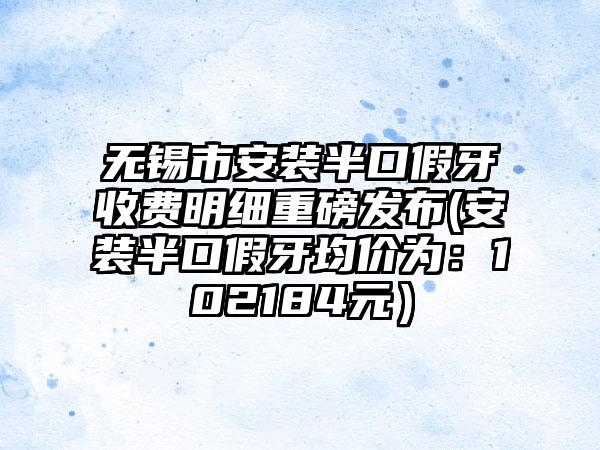 无锡市安装半口假牙收费明细重磅发布(安装半口假牙均价为：102184元）