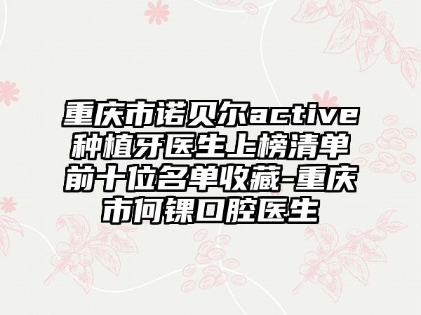 重庆市诺贝尔active种植牙医生上榜清单前十位名单收藏-重庆市何锞口腔医生
