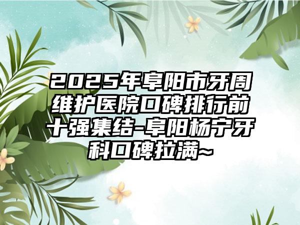 2025年阜阳市牙周维护医院口碑排行前十强集结-阜阳杨宁牙科口碑拉满~