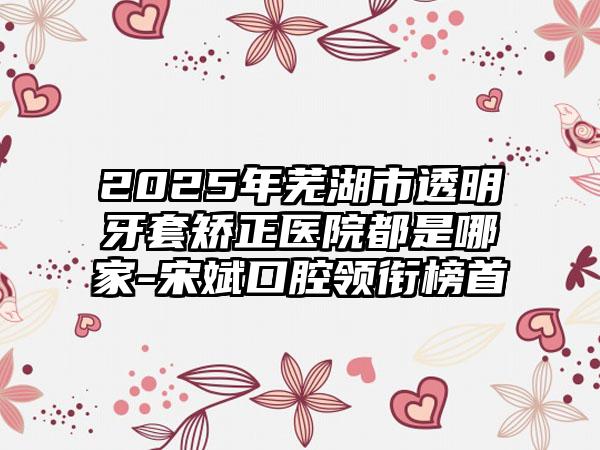 2025年芜湖市透明牙套矫正医院都是哪家-宋斌口腔领衔榜首