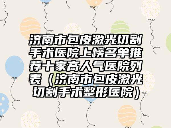 济南市包皮激光切割手术医院上榜名单推荐十家高人气医院列表（济南市包皮激光切割手术整形医院）