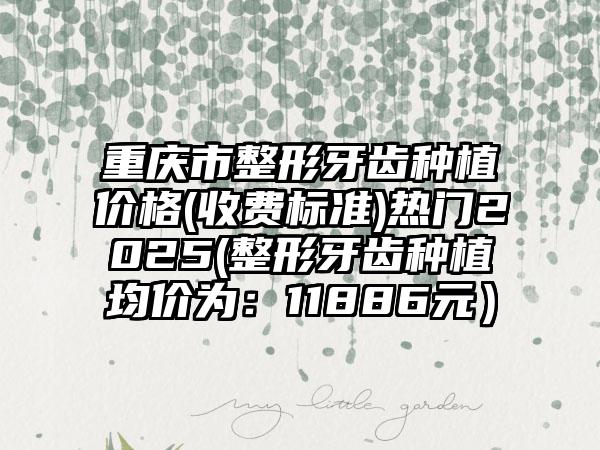 重庆市整形牙齿种植价格(收费标准)热门2025(整形牙齿种植均价为：11886元）