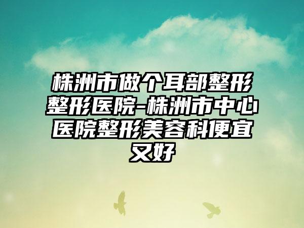 株洲市做个耳部整形整形医院-株洲市中心医院整形美容科便宜又好