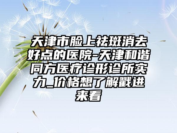 天津市脸上祛斑消去好点的医院-天津和谐同方医疗诊形诊所实力_价格想了解戳进来看