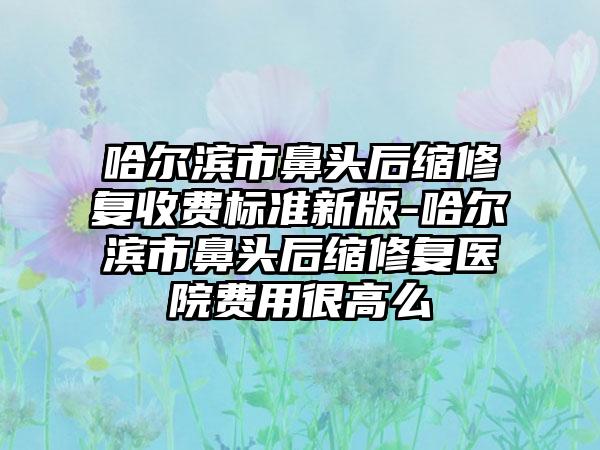 哈尔滨市鼻头后缩修复收费标准新版-哈尔滨市鼻头后缩修复医院费用很高么