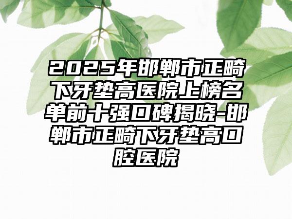 2025年邯郸市正畸下牙垫高医院上榜名单前十强口碑揭晓-邯郸市正畸下牙垫高口腔医院