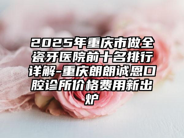 2025年重庆市做全瓷牙医院前十名排行详解-重庆朗朗诚恩口腔诊所价格费用新出炉