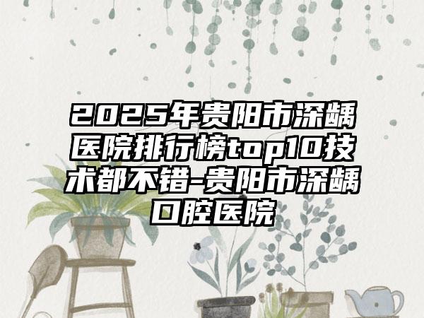 2025年贵阳市深龋医院排行榜top10技术都不错-贵阳市深龋口腔医院