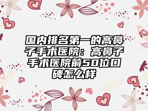 国内排名第一的高鼻子手术医院：高鼻子手术医院前50位口碑怎么样