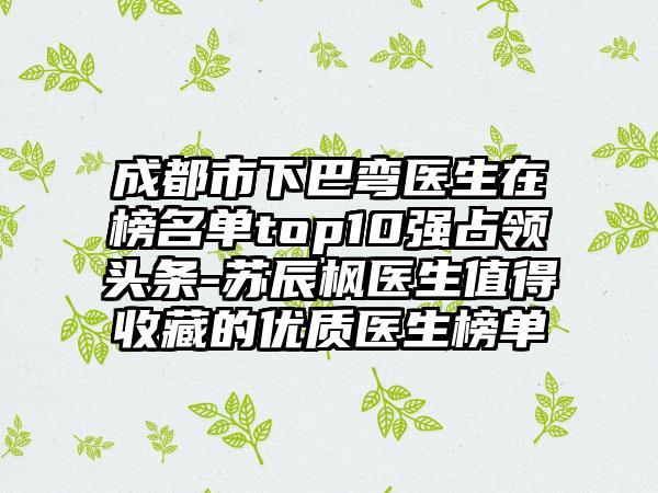 成都市下巴弯医生在榜名单top10强占领头条-苏辰枫医生值得收藏的优质医生榜单