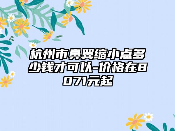 杭州市鼻翼缩小点多少钱才可以-价格在8071元起