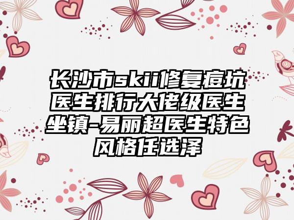 长沙市skii修复痘坑医生排行大佬级医生坐镇-易丽超医生特色风格任选泽