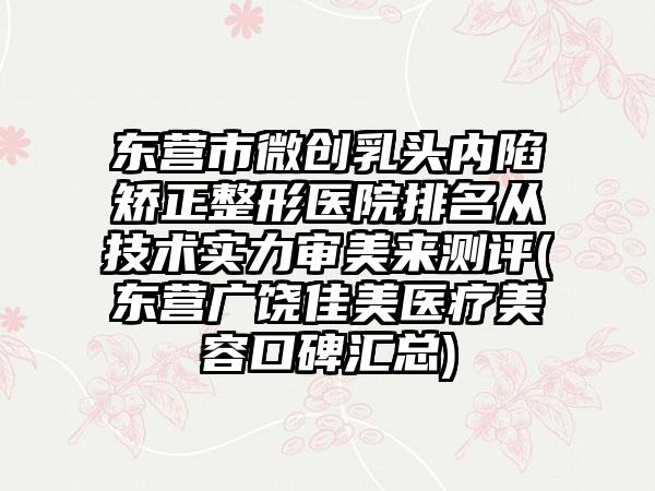 东营市微创乳头内陷矫正整形医院排名从技术实力审美来测评(东营广饶佳美医疗美容口碑汇总)
