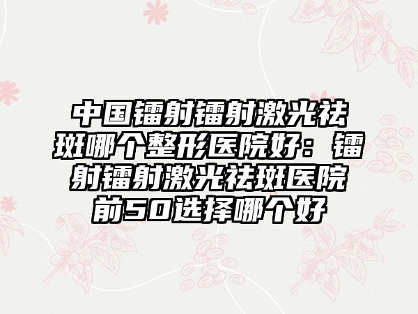 中国镭射镭射激光祛斑哪个整形医院好：镭射镭射激光祛斑医院前50选择哪个好
