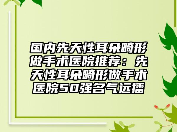 国内先天性耳朵畸形做手术医院推荐：先天性耳朵畸形做手术医院50强名气远播