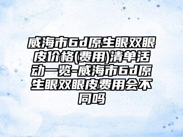 威海市6d原生眼双眼皮价格(费用)清单活动一览-威海市6d原生眼双眼皮费用会不同吗