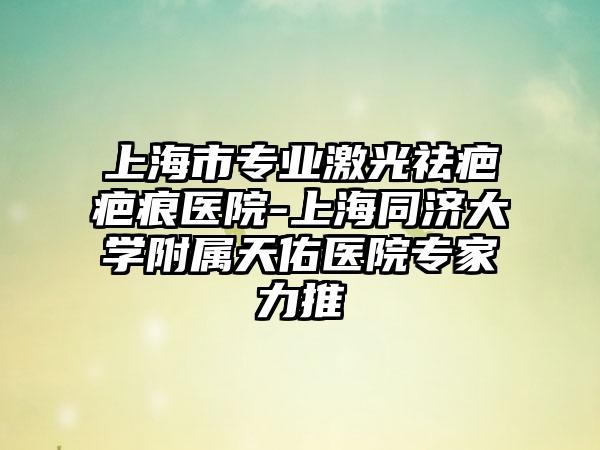 上海市专业激光祛疤疤痕医院-上海同济大学附属天佑医院专家力推