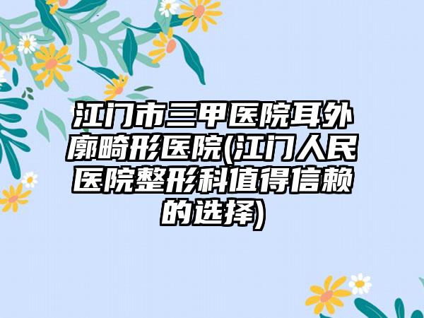 江门市三甲医院耳外廓畸形医院(江门人民医院整形科值得信赖的选择)