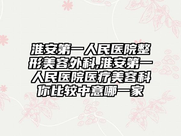 淮安第一人民医院整形美容外科,淮安第一人民医院医疗美容科你比较中意哪一家
